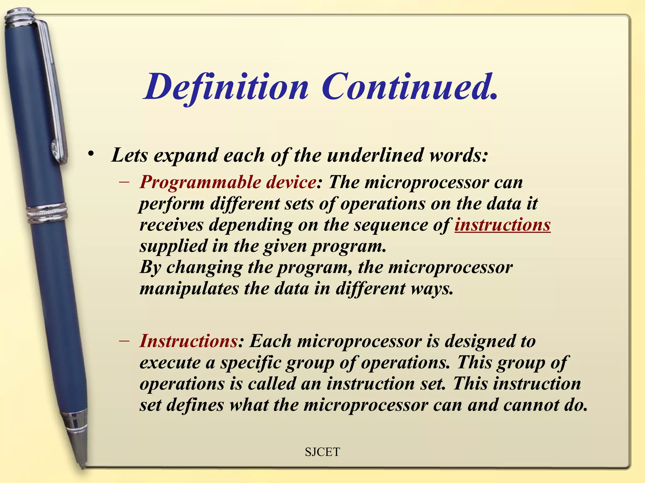 Definition Continued.
• Lets expand each of the underlined words:
   – Programmable device: The microprocessor can
     perform different sets of operations on the data it
     receives depending on the sequence of instructions
     supplied in the given program.
     By changing the program, the microprocessor
     manipulates the data in different ways.

   – Instructions: Each microprocessor is designed to
     execute a specific group of operations. This group of
     operations is called an instruction set. This instruction
     set defines what the microprocessor can and cannot do.

                          SJCET
 
