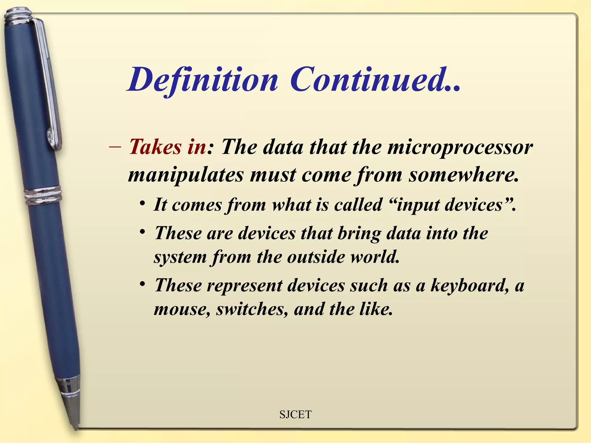 Definition Continued..
– Takes in: The data that the microprocessor
  manipulates must come from somewhere.
   • It comes from what is called “input devices”.
   • These are devices that bring data into the
     system from the outside world.
   • These represent devices such as a keyboard, a
     mouse, switches, and the like.




                    SJCET
 