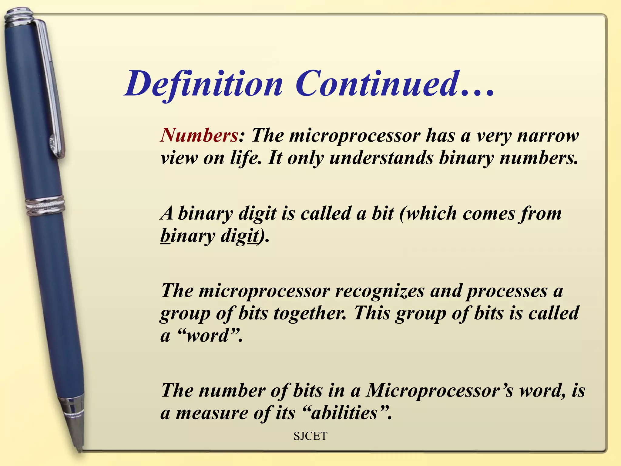 Definition Continued…
  Numbers: The microprocessor has a very narrow
  view on life. It only understands binary numbers.

  A binary digit is called a bit (which comes from
  binary digit).

  The microprocessor recognizes and processes a
  group of bits together. This group of bits is called
  a “word”.

  The number of bits in a Microprocessor’s word, is
  a measure of its “abilities”.
                  SJCET
 
