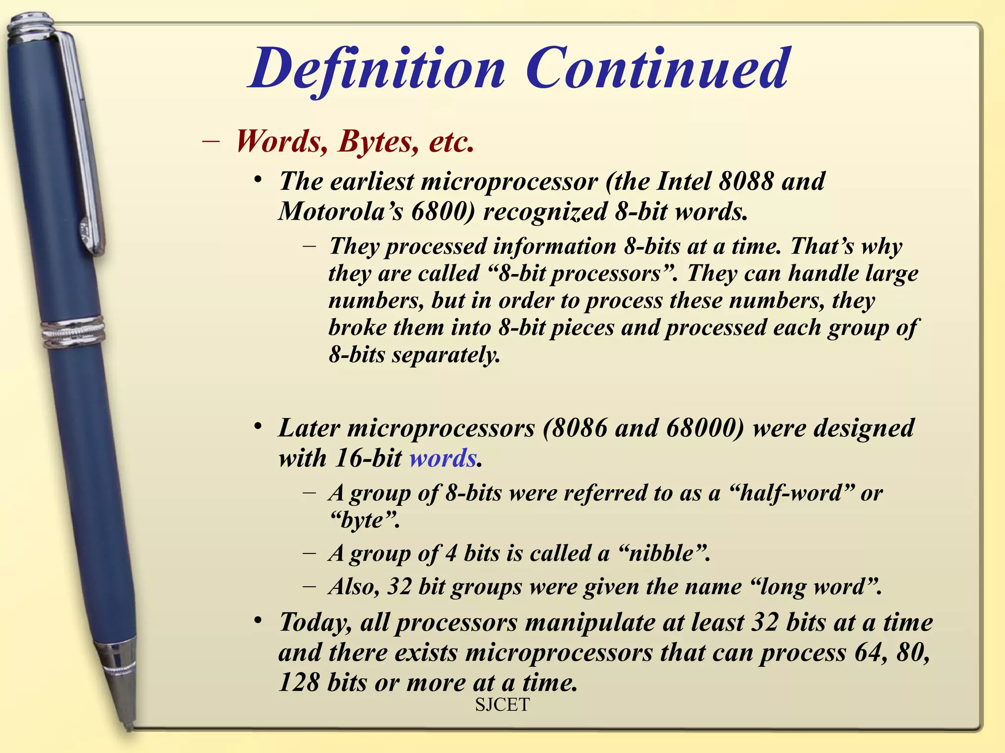 Definition Continued
– Words, Bytes, etc.
   • The earliest microprocessor (the Intel 8088 and
     Motorola’s 6800) recognized 8-bit words.
       – They processed information 8-bits at a time. That’s why
         they are called “8-bit processors”. They can handle large
         numbers, but in order to process these numbers, they
         broke them into 8-bit pieces and processed each group of
         8-bits separately.

   • Later microprocessors (8086 and 68000) were designed
     with 16-bit words.
       – A group of 8-bits were referred to as a “half-word” or
         “byte”.
       – A group of 4 bits is called a “nibble”.
       – Also, 32 bit groups were given the name “long word”.
   • Today, all processors manipulate at least 32 bits at a time
     and there exists microprocessors that can process 64, 80,
     128 bits or more at a time.
                       SJCET
 