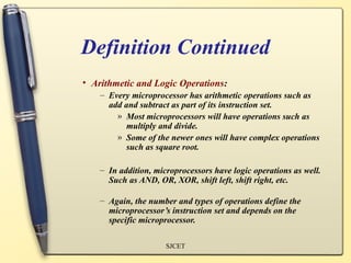 Definition Continued
• Arithmetic and Logic Operations:
    – Every microprocessor has arithmetic operations such as
      add and subtract as part of its instruction set.
        » Most microprocessors will have operations such as
          multiply and divide.
        » Some of the newer ones will have complex operations
          such as square root.

    – In addition, microprocessors have logic operations as well.
      Such as AND, OR, XOR, shift left, shift right, etc.

    – Again, the number and types of operations define the
      microprocessor’s instruction set and depends on the
      specific microprocessor.

                      SJCET
 