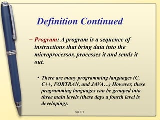 Definition Continued
– Program: A program is a sequence of
  instructions that bring data into the
  microprocessor, processes it and sends it
  out.

   • There are many programming languages (C,
     C++, FORTRAN, and JAVA…) However, these
     programming languages can be grouped into
     three main levels (these days a fourth level is
     developing).
                    SJCET
 