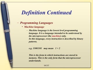 Definition Continued
– Programming Languages
  • Machine language
     – Machine language is the lowest level programming
       language. It is a language intended to be understood by
       the microprocessor (the machine) only.
       In this language, every instruction is described by binary
       patterns.

       e.g. 11001101 may mean 1 + 2

       This is the form in which instructions are stored in
       memory. This is the only form that the microprocessor
       understands.
                       SJCET
 