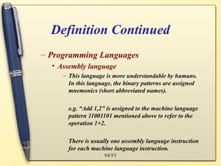 Definition Continued
– Programming Languages
  • Assembly language
     – This language is more understandable by humans.
       In this language, the binary patterns are assigned
       mnemonics (short abbreviated names).

       e.g. “Add 1,2” is assigned to the machine language
       pattern 11001101 mentioned above to refer to the
       operation 1+2.

       There is usually one assembly language instruction
       for each machine language instruction.
                     SJCET
 