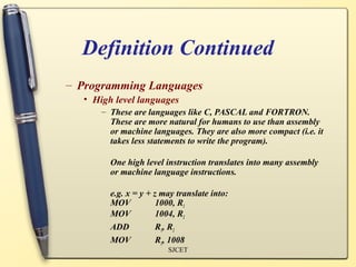 Definition Continued
– Programming Languages
  • High level languages
      – These are languages like C, PASCAL and FORTRON.
        These are more natural for humans to use than assembly
        or machine languages. They are also more compact (i.e. it
        takes less statements to write the program).

        One high level instruction translates into many assembly
        or machine language instructions.

        e.g. x = y + z may translate into:
        MOV           1000, R1
        MOV           1004, R2
        ADD           R1, R2
        MOV           R1, 1008
                        SJCET
 