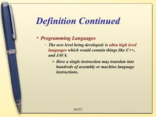 Definition Continued
• Programming Languages
   – The new level being developed: is ultra high level
     languages which would contain things like C++,
     and JAVA.
       » Here a single instruction may translate into
         hundreds of assembly or machine language
         instructions.




                   SJCET
 