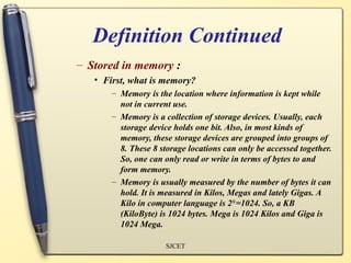 Definition Continued
– Stored in memory :
   • First, what is memory?
       – Memory is the location where information is kept while
         not in current use.
       – Memory is a collection of storage devices. Usually, each
         storage device holds one bit. Also, in most kinds of
         memory, these storage devices are grouped into groups of
         8. These 8 storage locations can only be accessed together.
         So, one can only read or write in terms of bytes to and
         form memory.
       – Memory is usually measured by the number of bytes it can
         hold. It is measured in Kilos, Megas and lately Gigas. A
         Kilo in computer language is 210 =1024. So, a KB
         (KiloByte) is 1024 bytes. Mega is 1024 Kilos and Giga is
         1024 Mega.

                      SJCET
 