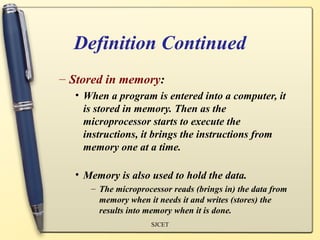 Definition Continued
– Stored in memory:
  • When a program is entered into a computer, it
    is stored in memory. Then as the
    microprocessor starts to execute the
    instructions, it brings the instructions from
    memory one at a time.

  • Memory is also used to hold the data.
     – The microprocessor reads (brings in) the data from
       memory when it needs it and writes (stores) the
       results into memory when it is done.
                    SJCET
 