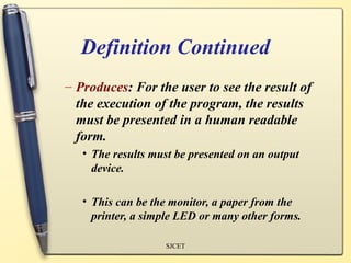 Definition Continued
– Produces: For the user to see the result of
  the execution of the program, the results
  must be presented in a human readable
  form.
   • The results must be presented on an output
     device.

   • This can be the monitor, a paper from the
     printer, a simple LED or many other forms.

                   SJCET
 