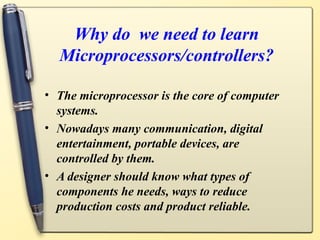 Why do we need to learn
  Microprocessors/controllers?

• The microprocessor is the core of computer
  systems.
• Nowadays many communication, digital
  entertainment, portable devices, are
  controlled by them.
• A designer should know what types of
  components he needs, ways to reduce
  production costs and product reliable.
 