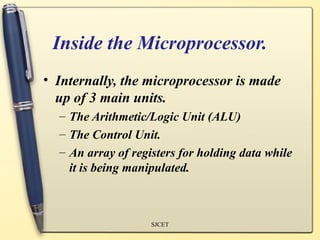 Inside the Microprocessor.
• Internally, the microprocessor is made
  up of 3 main units.
  – The Arithmetic/Logic Unit (ALU)
  – The Control Unit.
  – An array of registers for holding data while
    it is being manipulated.



                    SJCET
 
