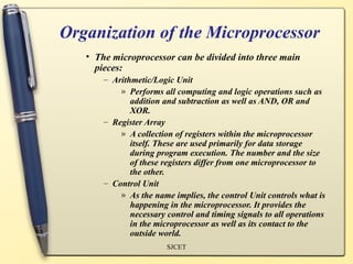 Organization of the Microprocessor
   • The microprocessor can be divided into three main
     pieces:
       – Arithmetic/Logic Unit
           » Performs all computing and logic operations such as
              addition and subtraction as well as AND, OR and
              XOR.
       – Register Array
           » A collection of registers within the microprocessor
              itself. These are used primarily for data storage
              during program execution. The number and the size
              of these registers differ from one microprocessor to
              the other.
       – Control Unit
           » As the name implies, the control Unit controls what is
              happening in the microprocessor. It provides the
              necessary control and timing signals to all operations
              in the microprocessor as well as its contact to the
              outside world.
                        SJCET
 