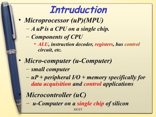 Intruduction
• Microprocessor (uP)(MPU)
  – A uP is a CPU on a single chip.
  – Components of CPU
     • ALU, instruction decoder, registers, bus control
       circuit, etc.

• Micro-computer (u-Computer)
  – small computer
  – uP + peripheral I/O + memory specifically for
    data acquisition and control applications
• Microcontroller (uC)
  – u-Computer on a single chip of silicon
                       SJCET
 