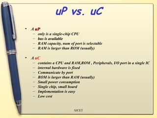 uP vs. uC
• A uP
   –   only is a single-chip CPU
   –   bus is available
   –   RAM capacity, num of port is selectable
   –   RAM is larger than ROM (usually)

• A uC
   –   contains a CPU and RAM,ROM , Peripherals, I/O port in a single IC
   –   internal hardware is fixed
   –   Communicate by port
   –   ROM is larger than RAM (usually)
   –   Small power consumption
   –   Single chip, small board
   –   Implementation is easy
   –   Low cost


                             SJCET
 