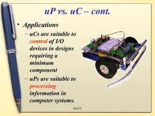 uP vs. uC – cont.
• Applications
  – uCs are suitable to
    control of I/O
    devices in designs
    requiring a
    minimum
    component
  – uPs are suitable to
    processing
    information in
    computer systems.
                     SJCET
 
