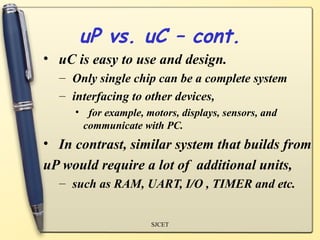 uP vs. uC – cont.
• uC is easy to use and design.
  – Only single chip can be a complete system
  – interfacing to other devices,
     • for example, motors, displays, sensors, and
      communicate with PC.
• In contrast, similar system that builds from
uP would require a lot of additional units,
  – such as RAM, UART, I/O , TIMER and etc.


                     SJCET
 