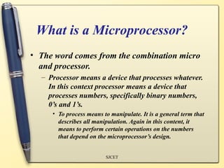 What is a Microprocessor?
• The word comes from the combination micro
  and processor.
  – Processor means a device that processes whatever.
    In this context processor means a device that
    processes numbers, specifically binary numbers,
    0’s and 1’s.
     • To process means to manipulate. It is a general term that
       describes all manipulation. Again in this content, it
       means to perform certain operations on the numbers
       that depend on the microprocessor’s design.


                         SJCET
 