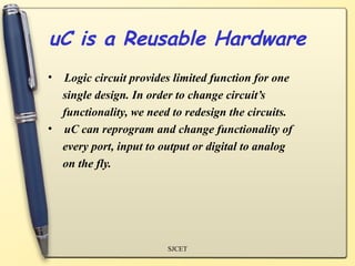 uC is a Reusable Hardware
• Logic circuit provides limited function for one
  single design. In order to change circuit’s
  functionality, we need to redesign the circuits.
• uC can reprogram and change functionality of
  every port, input to output or digital to analog
  on the fly.




                        SJCET
 