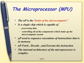 The Microprocessor (MPU)

 • The uP is the ‘brain of the microcomputer’
 • Is a single chip which is capable of
    – processing data
    – controlling all of the components which make up the
      microcomputer system
 • µP used to sequence executions of instructions that is
   in memory
 • uP Fetch , Decode , and Execute the instruction
 • The internal architecture of the microprocessor is
   complex.
                        SJCET
 
