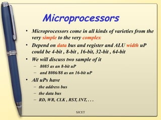 Microprocessors
• Microprocessors come in all kinds of varieties from the
  very simple to the very complex
• Depend on data bus and register and ALU width uP
  could be 4-bit , 8-bit , 16-bit, 32-bit , 64-bit
• We will discuss two sample of it
   – 8085 as an 8-bit uP
   – and 8086/88 as an 16-bit uP
• All uPs have
   – the address bus
   – the data bus
   – RD, WR, CLK , RST, INT, . . .

                        SJCET
 