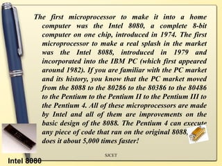 The first microprocessor to make it into a home
         computer was the Intel 8080, a complete 8-bit
         computer on one chip, introduced in 1974. The first
         microprocessor to make a real splash in the market
         was the Intel 8088, introduced in 1979 and
         incorporated into the IBM PC (which first appeared
         around 1982). If you are familiar with the PC market
         and its history, you know that the PC market moved
         from the 8088 to the 80286 to the 80386 to the 80486
         to the Pentium to the Pentium II to the Pentium III to
         the Pentium 4. All of these microprocessors are made
         by Intel and all of them are improvements on the
         basic design of the 8088. The Pentium 4 can execute
         any piece of code that ran on the original 8088, but it
         does it about 5,000 times faster!
                              SJCET
Intel 8080
 
