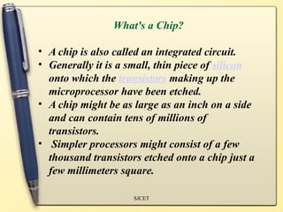 What's a Chip?

• A chip is also called an integrated circuit.
• Generally it is a small, thin piece of silicon
  onto which the transistors making up the
  microprocessor have been etched.
• A chip might be as large as an inch on a side
  and can contain tens of millions of
  transistors.
• Simpler processors might consist of a few
  thousand transistors etched onto a chip just a
  few millimeters square.

                     SJCET
 