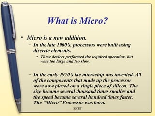 What is Micro?
• Micro is a new addition.
   – In the late 1960’s, processors were built using
     discrete elements.
      • These devices performed the required operation, but
        were too large and too slow.


   – In the early 1970’s the microchip was invented. All
     of the components that made up the processor
     were now placed on a single piece of silicon. The
     size became several thousand times smaller and
     the speed became several hundred times faster.
     The “Micro” Processor was born.
                          SJCET
 