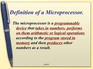 Definition of a Microprocessor.
 The microprocessor is a programmable
  device that takes in numbers, performs
  on them arithmetic or logical operations
  according to the program stored in
  memory and then produces other
  numbers as a result.


                  SJCET
 