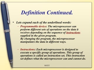 Definition Continued.
• Lets expand each of the underlined words:
   – Programmable device: The microprocessor can
     perform different sets of operations on the data it
     receives depending on the sequence of instructions
     supplied in the given program.
     By changing the program, the microprocessor
     manipulates the data in different ways.

   – Instructions: Each microprocessor is designed to
     execute a specific group of operations. This group of
     operations is called an instruction set. This instruction
     set defines what the microprocessor can and cannot do.

                          SJCET
 