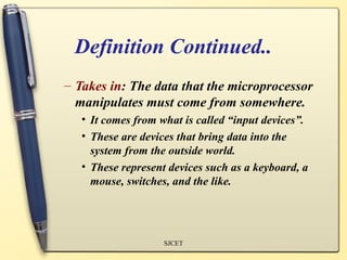 Definition Continued..
– Takes in: The data that the microprocessor
  manipulates must come from somewhere.
   • It comes from what is called “input devices”.
   • These are devices that bring data into the
     system from the outside world.
   • These represent devices such as a keyboard, a
     mouse, switches, and the like.




                    SJCET
 