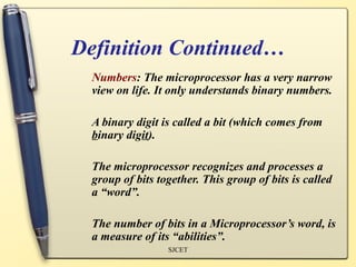 Definition Continued…
  Numbers: The microprocessor has a very narrow
  view on life. It only understands binary numbers.

  A binary digit is called a bit (which comes from
  binary digit).

  The microprocessor recognizes and processes a
  group of bits together. This group of bits is called
  a “word”.

  The number of bits in a Microprocessor’s word, is
  a measure of its “abilities”.
                  SJCET
 