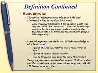 Definition Continued
– Words, Bytes, etc.
   • The earliest microprocessor (the Intel 8088 and
     Motorola’s 6800) recognized 8-bit words.
       – They processed information 8-bits at a time. That’s why
         they are called “8-bit processors”. They can handle large
         numbers, but in order to process these numbers, they
         broke them into 8-bit pieces and processed each group of
         8-bits separately.

   • Later microprocessors (8086 and 68000) were designed
     with 16-bit words.
       – A group of 8-bits were referred to as a “half-word” or
         “byte”.
       – A group of 4 bits is called a “nibble”.
       – Also, 32 bit groups were given the name “long word”.
   • Today, all processors manipulate at least 32 bits at a time
     and there exists microprocessors that can process 64, 80,
     128 bits or more at a time.
                       SJCET
 