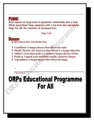 _____________________________________________________________
__
Most species of fungi exist in asymbiotic relationship with a host.
While mycorrhizal fungi cooperate with a live host and saprophytic
fungi live off the remnants of deceased host,
(Page # 03)
By Rick Suttle,an eHow Contributing writer
 Candidiasis is fungus disease that affects the colon
 Mouth Thrush- also known as oral thrush is a fungus infection
 Athlete’s Foot-tinea pedis is a common fungus disease of foot.
 Penile & Vaginal yeast infections usually caused by fungus
 Aspergillosis is fungal disease that affects the lungs
•
T H A N K S
 