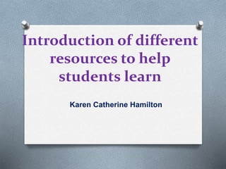 Introduction of different
resources to help
students learn
Karen Catherine Hamilton
 
