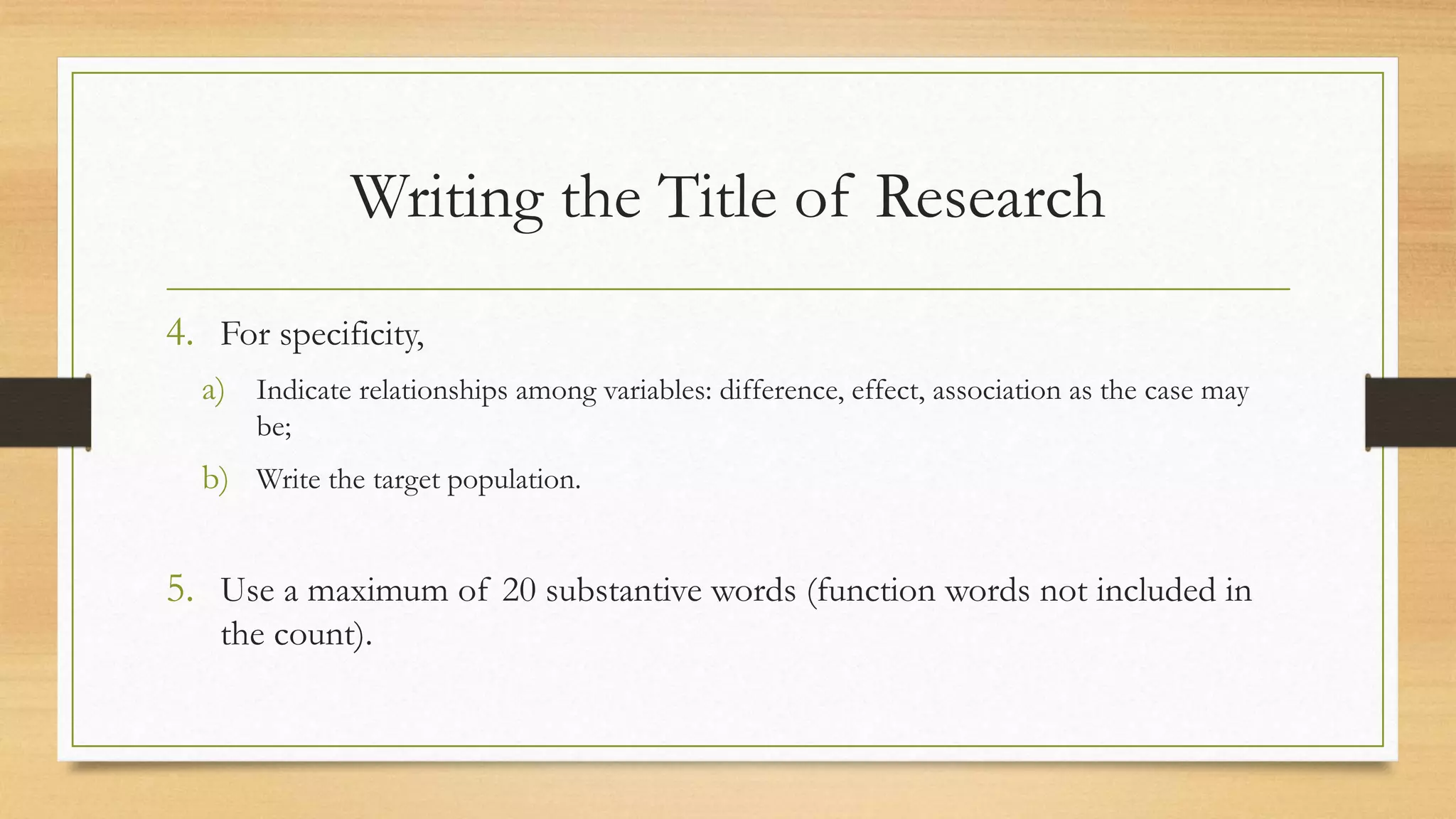 Writing the Title of Research
4. For specificity,
a) Indicate relationships among variables: difference, effect, association as the case may
be;
b) Write the target population.
5. Use a maximum of 20 substantive words (function words not included in
the count).
 
