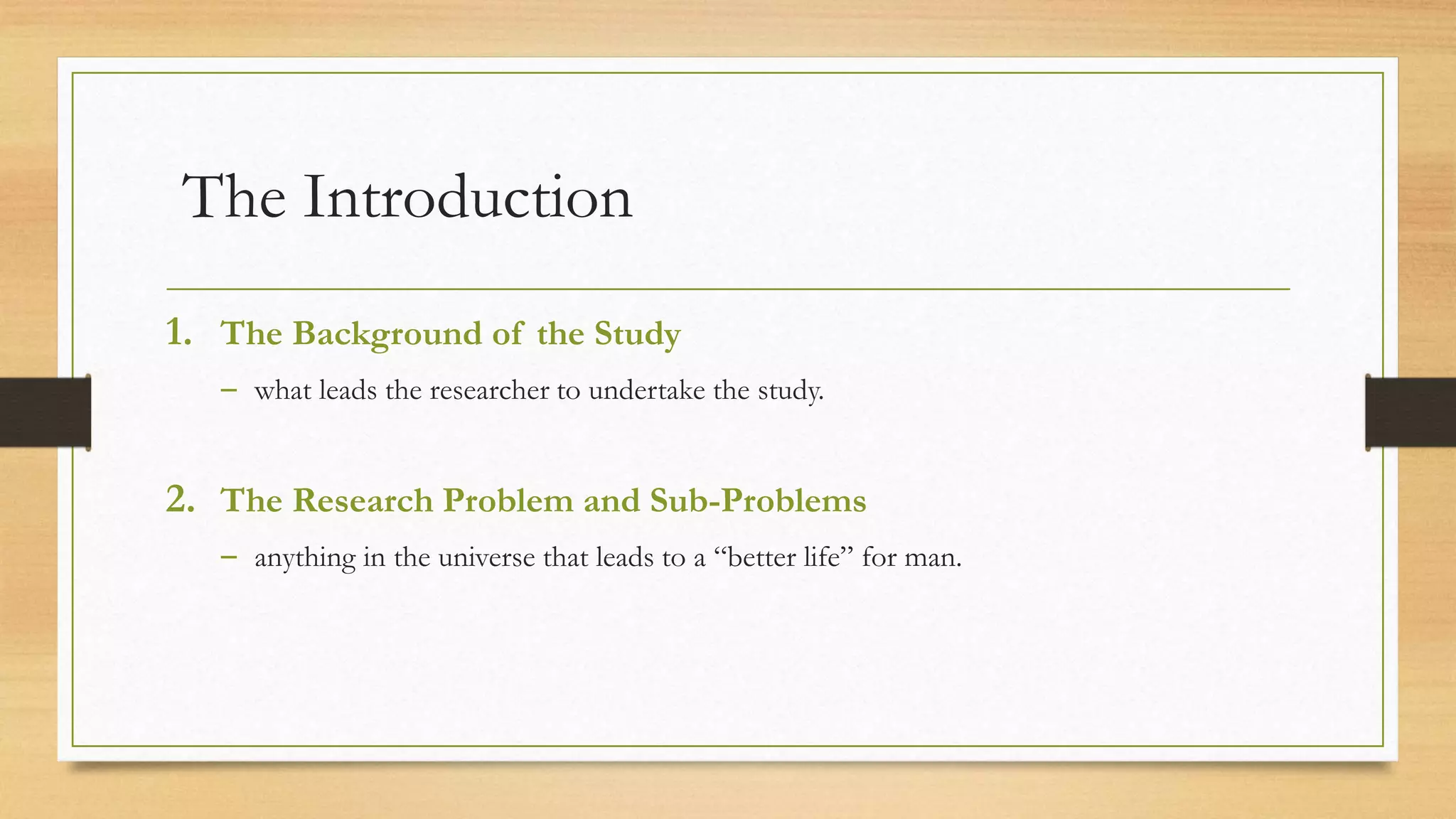 The Introduction
1. The Background of the Study
– what leads the researcher to undertake the study.
2. The Research Problem and Sub-Problems
– anything in the universe that leads to a “better life” for man.
 