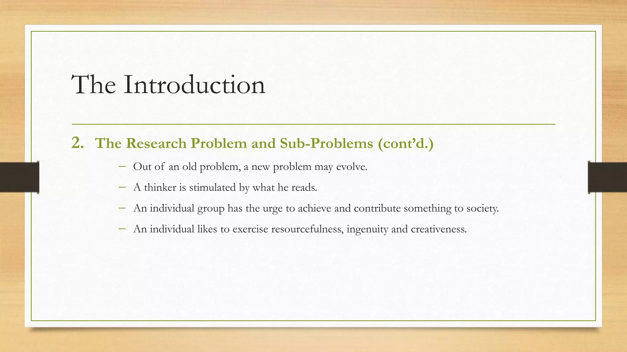The Introduction
2. The Research Problem and Sub-Problems (cont’d.)
 Out of an old problem, a new problem may evolve.
 A thinker is stimulated by what he reads.
 An individual group has the urge to achieve and contribute something to society.
 An individual likes to exercise resourcefulness, ingenuity and creativeness.
 