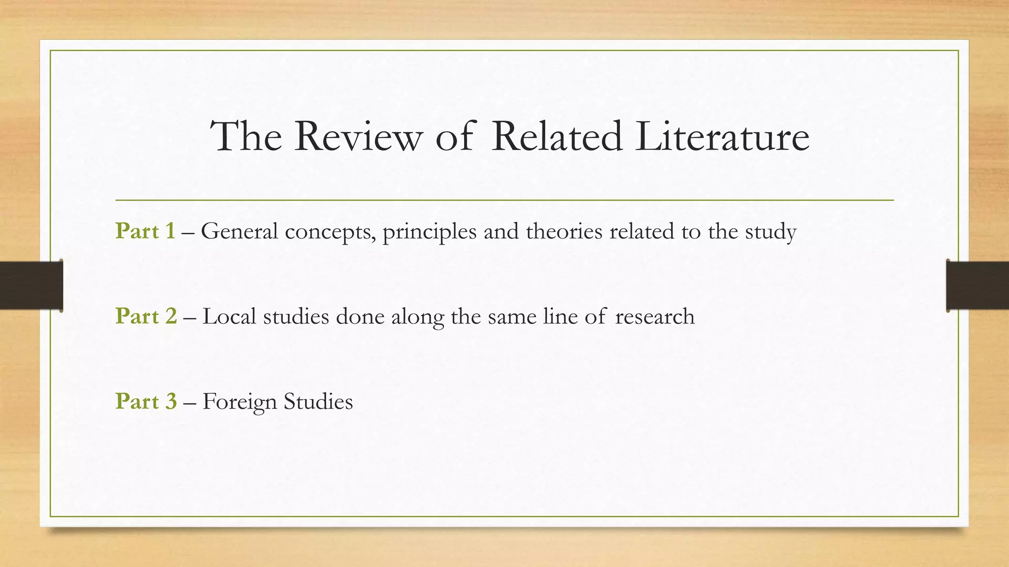 The Review of Related Literature
Part 1 – General concepts, principles and theories related to the study
Part 2 – Local studies done along the same line of research
Part 3 – Foreign Studies
 