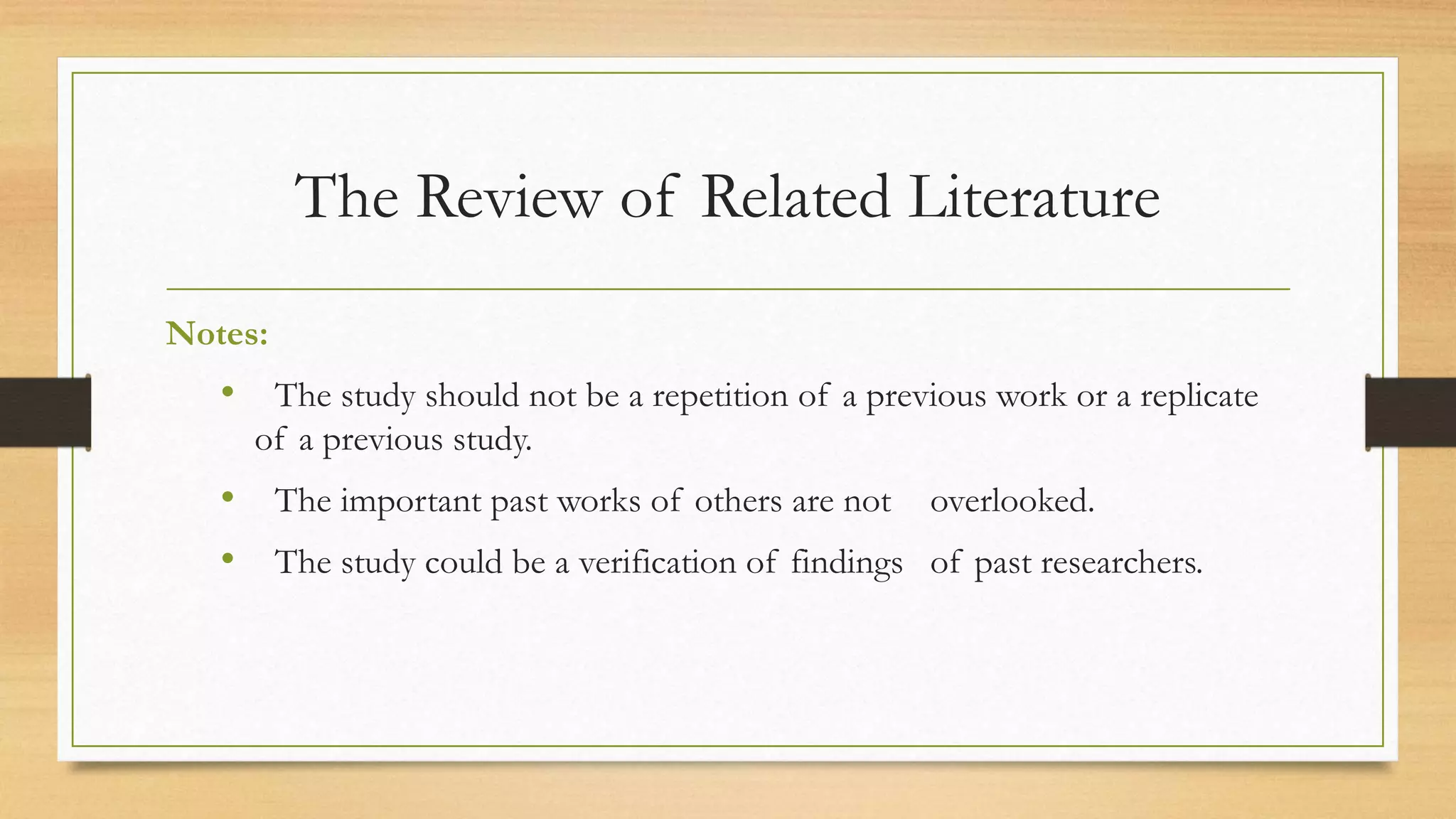 The Review of Related Literature
Notes:
• The study should not be a repetition of a previous work or a replicate
of a previous study.
• The important past works of others are not overlooked.
• The study could be a verification of findings of past researchers.
 