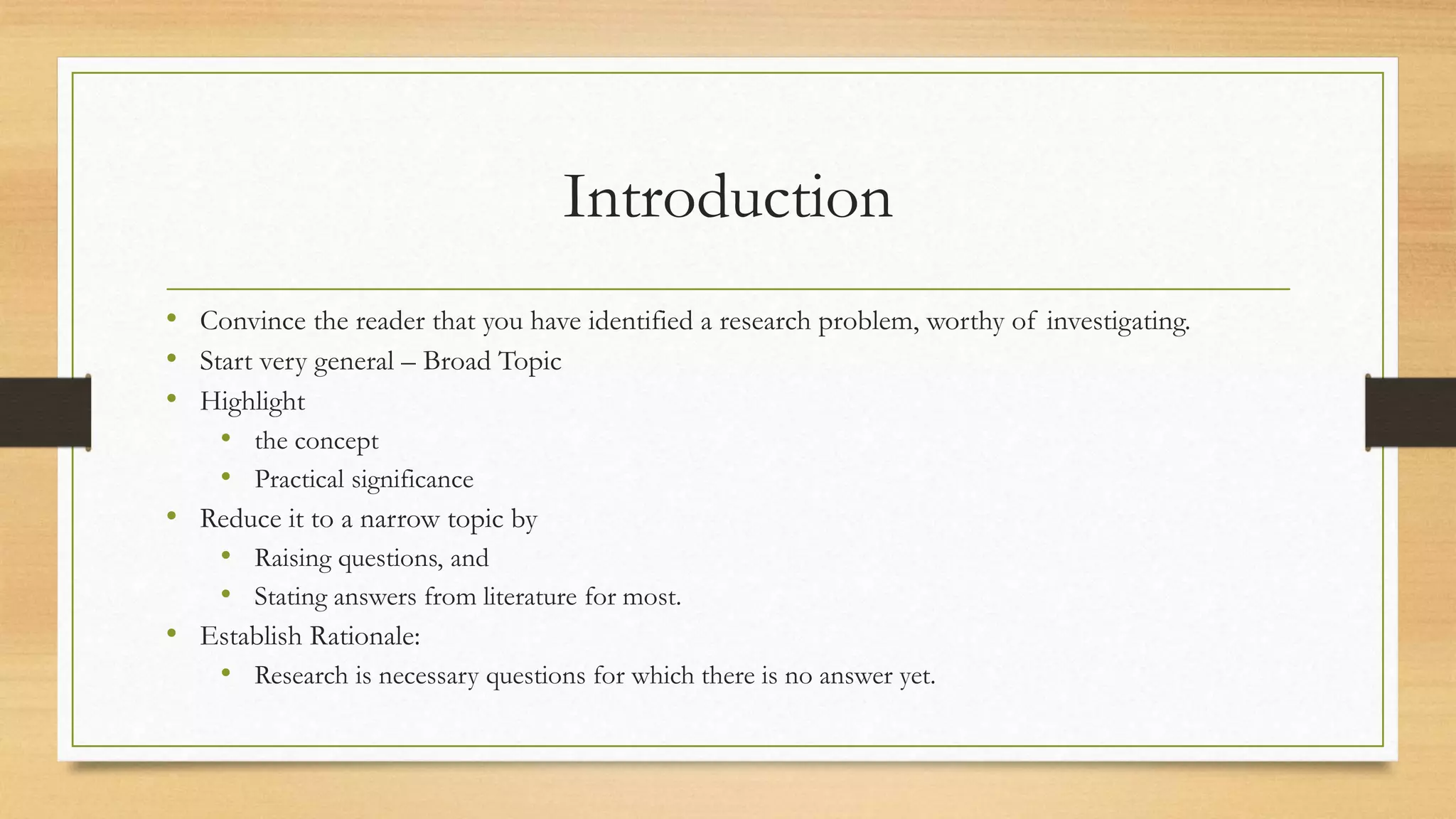 Introduction
• Convince the reader that you have identified a research problem, worthy of investigating.
• Start very general – Broad Topic
• Highlight
• the concept
• Practical significance
• Reduce it to a narrow topic by
• Raising questions, and
• Stating answers from literature for most.
• Establish Rationale:
• Research is necessary questions for which there is no answer yet.
 