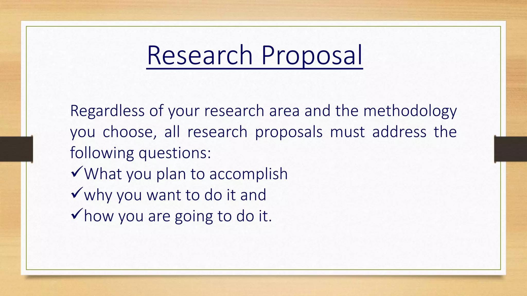 Regardless of your research area and the methodology
you choose, all research proposals must address the
following questions:
What you plan to accomplish
why you want to do it and
how you are going to do it.
Research Proposal
 