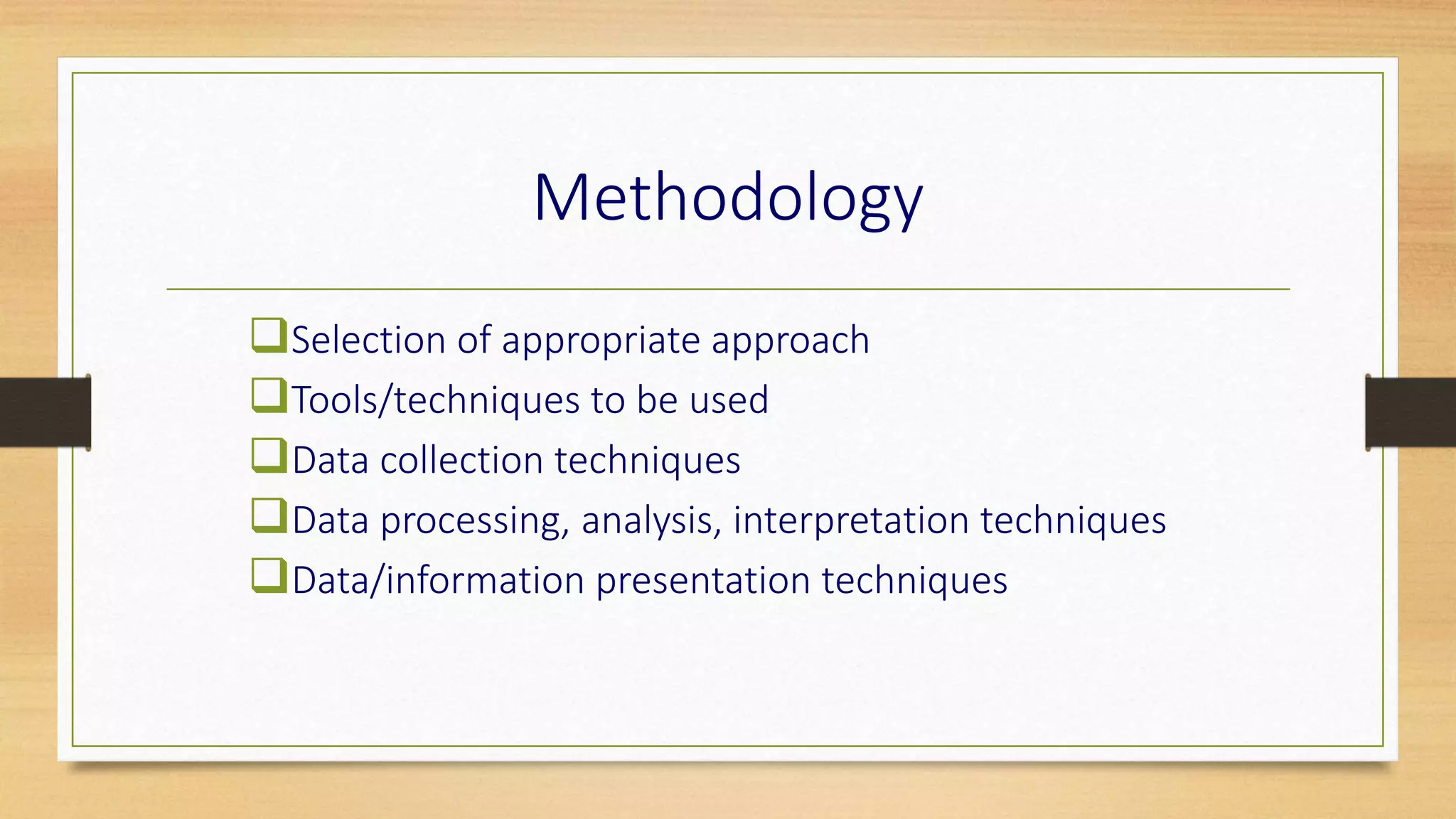 Methodology
Selection of appropriate approach
Tools/techniques to be used
Data collection techniques
Data processing, analysis, interpretation techniques
Data/information presentation techniques
 