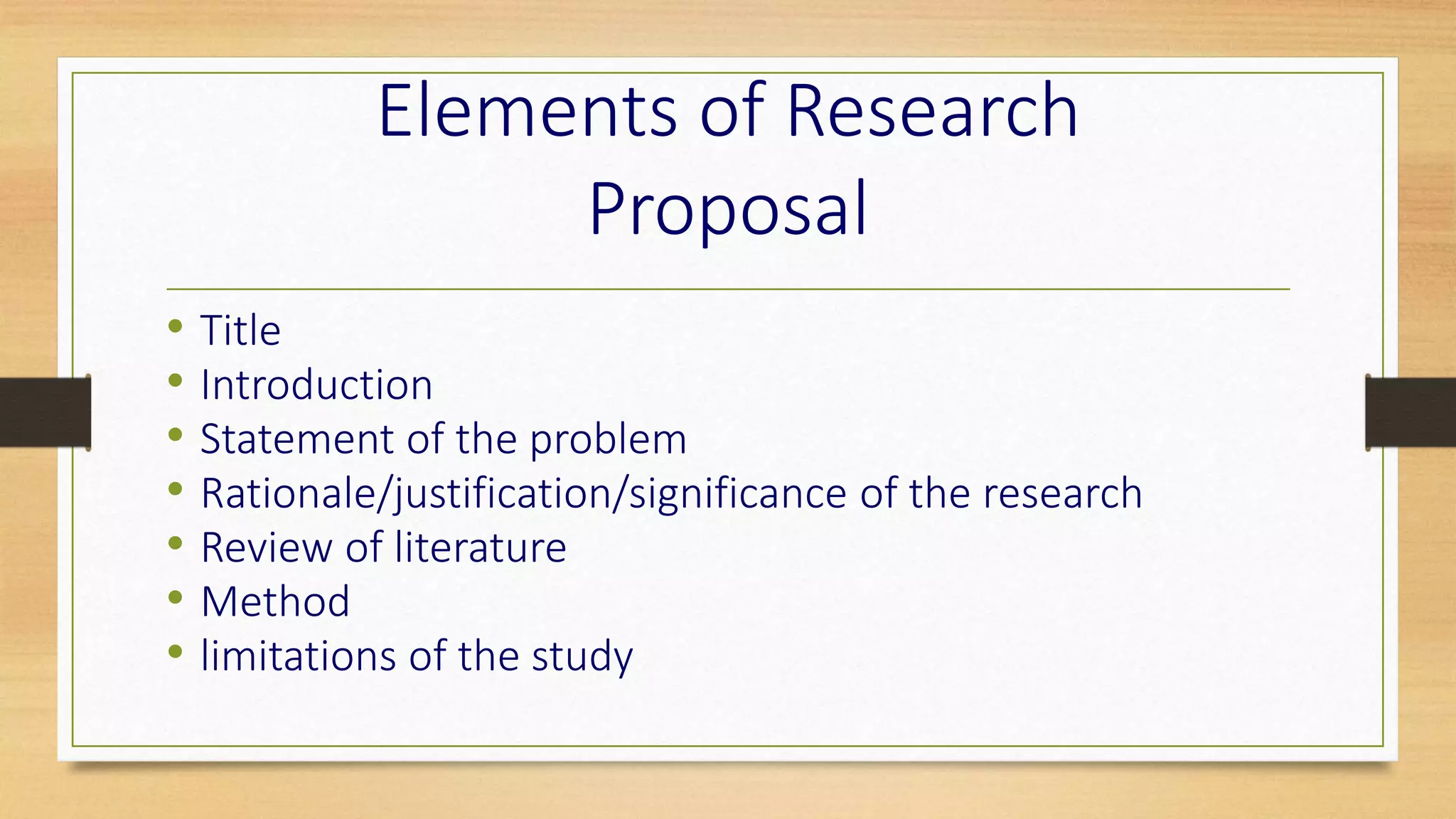 Elements of Research
Proposal
• Title
• Introduction
• Statement of the problem
• Rationale/justification/significance of the research
• Review of literature
• Method
• limitations of the study
 