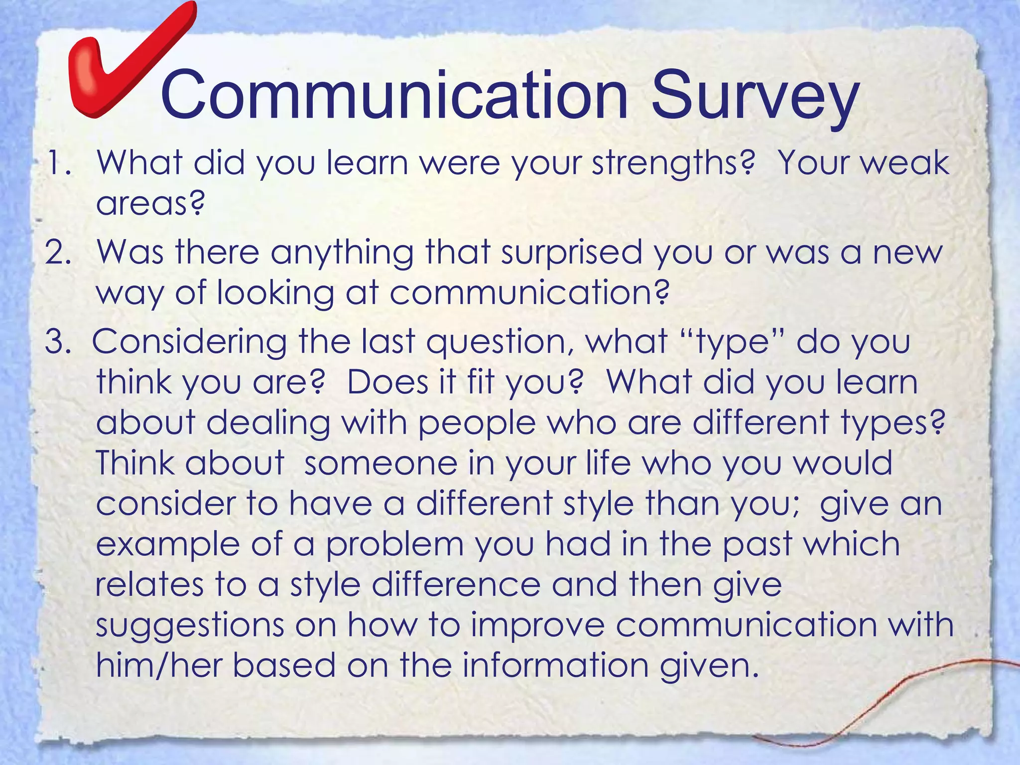 Communication Survey What did you learn were your strengths?  Your weak areas?  Was there anything that surprised you or was a new way of looking at communication?  3.  Considering the last question, what “type” do you think you are?  Does it fit you?  What did you learn about dealing with people who are different types?  Think about  someone in your life who you would consider to have a different style than you;  give an example of a problem you had in the past which  relates to a style difference and then give suggestions on how to improve communication with him/her based on the information given.  