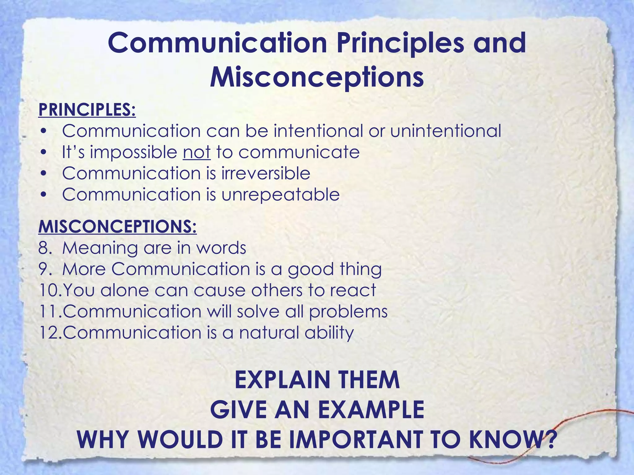 Communication Principles and Misconceptions PRINCIPLES: Communication can be intentional or unintentional It’s impossible  not  to communicate Communication is irreversible Communication is unrepeatable MISCONCEPTIONS: Meaning are in words More Communication is a good thing You alone can cause others to react Communication will solve all problems Communication is a natural ability EXPLAIN THEM GIVE AN EXAMPLE WHY WOULD IT BE IMPORTANT TO KNOW? 