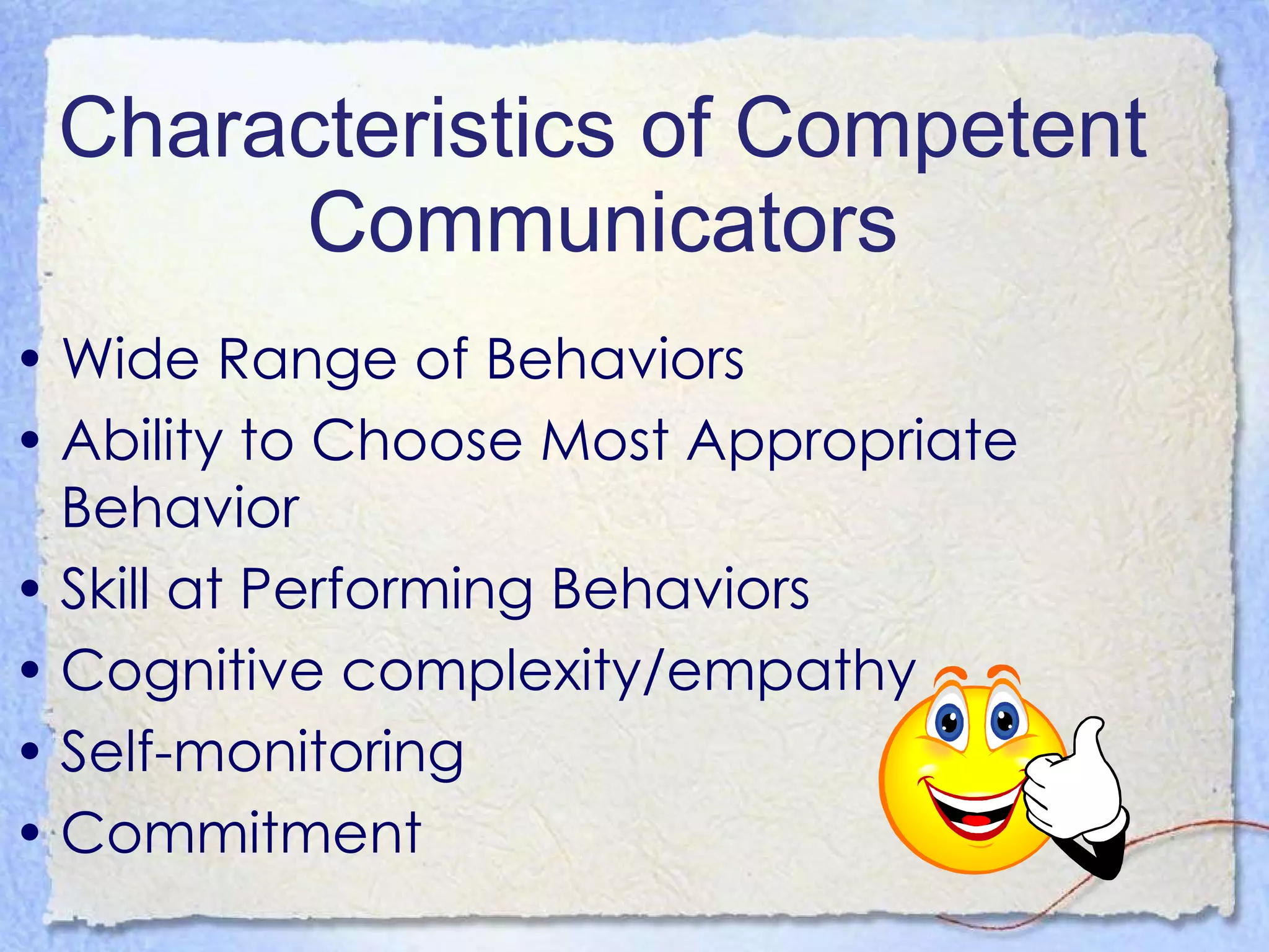 Characteristics of Competent Communicators Wide Range of Behaviors Ability to Choose Most Appropriate Behavior Skill at Performing Behaviors Cognitive complexity/empathy Self-monitoring Commitment 