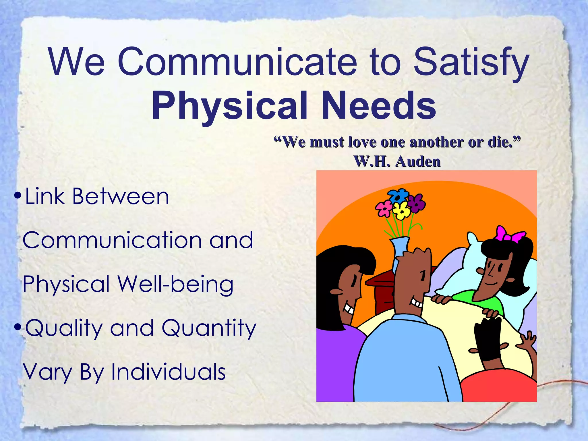 We Communicate to Satisfy  Physical Needs Link Between Communication and Physical Well-being Quality and Quantity Vary By Individuals “ We must love one another or die.” W.H. Auden 