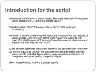 Introduction for the script
 (Voice over and Channel 4 clip of indent) This week channel 4 investigates
   eating disorders in… ‘Is there a perfect figure?’

 (Insert transition effect) then play (Clip of blurred feet walking in
    touchwood)

 We live in a society where image is important, especially for the majority of
  young people…and who can blame them? Everyone wants to look
  good. But what happens if this normal want becomes an obsession and
  impacts the way they are with food?

 (Clips of other segments that will be shown in the documentary; no sound)
 We are on a quest to uncover the truth behind eating disorders amongst
    young people and what types of body image pressures influence the
    dangerous journey of getting ‘the perfect figure’.

 (Then insert the title, ‘Is there a perfect figure’)
 