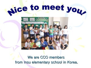 We are CCO members  from Insu elementary school in Korea . Nice to meet you! 