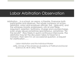 Advantages Arbitration Over LitigationCourt costly, prolonged and technical procedures of courts not well adapted to labor-mgt. relationsCourts are not often versed in labor relation problemsSupreme Court stated in the Steelworkers case:	“The labor arbitrator performs functions which are not normal to the courts; the considerations which help him fashion judgments may indeed be foreign to the competence of the courts”. 
